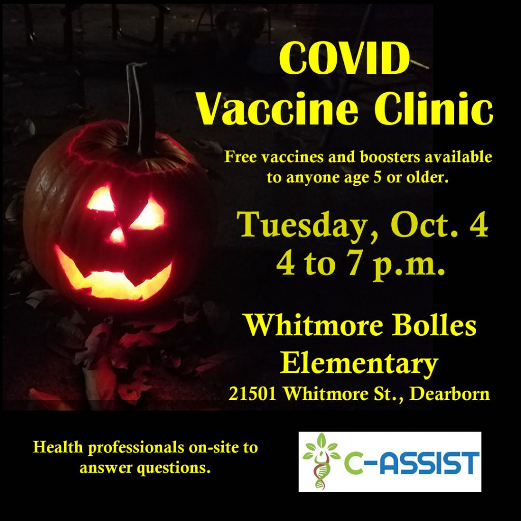 Flyer - COVID Vaccine Clinic. Free vaccines and boosters available for anyone age 5 or older.  Tuesday, Oct. 4, 4 to 7 p.m., Whitmore Bolles Elementary, 21501 Whitmore St., Dearborn. Health professionals on-site to answer questions.  Provided by C-ASSIST.