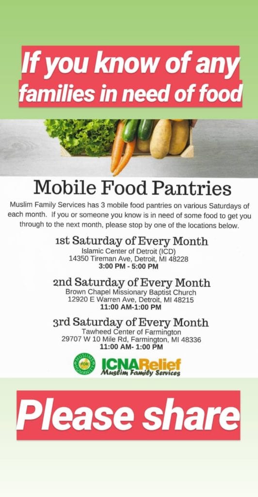 Picture of lettuce, carrots, eggplant, and potatoes at top of image. Words say "If  you know of any families in need of food". Under the food pictures are the words "Mobile Food Pantries. Muslim Family Services has 3 mobile food pantries on various Saturdaysof each month. If you or someone you know is in need of some food to get you through to the next month, please stop by one of the locations below. First Saturday of the month: Islamic Center of Detroit (ICD) 14350 Tireman Ave., Detroit, MI 48228. 2nd Saturday of Every Month:  Brown Chapel Missionary Baptist Church 12920 E. Warren Ave., Detroit, MI 48215. 3rd Saturday of every month: Tawheed Center of Farmington 29707 W 10 Mile Rd., Farmington, MI 48336