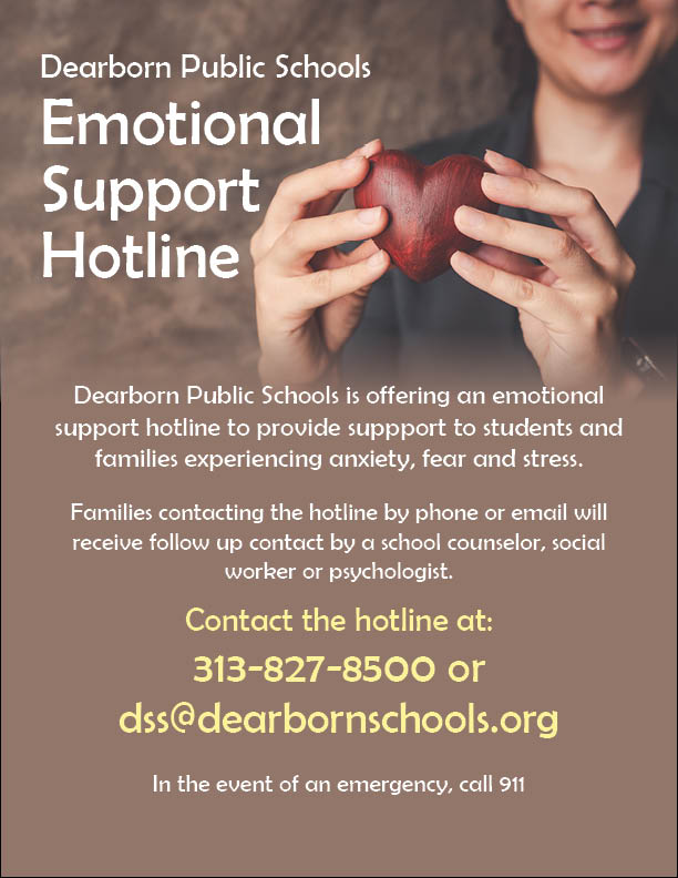 Dearborn Public Schools Emotional Support Hotline. Dearborn Public Schools is offering an emotional support hotline to provide support to students and families experience anxiety, fear and stress.  Families contacting the hotline by phone or email will receive follow up contact by a school counselor, social worker or psychologist. Contact the hotline at 313-827-8500 or dss@dearbornschools.org.  In the event of an emergency call 911.